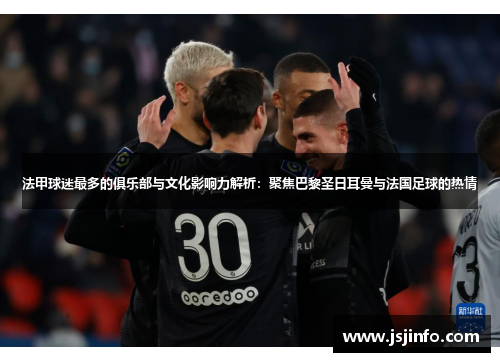 法甲球迷最多的俱乐部与文化影响力解析：聚焦巴黎圣日耳曼与法国足球的热情