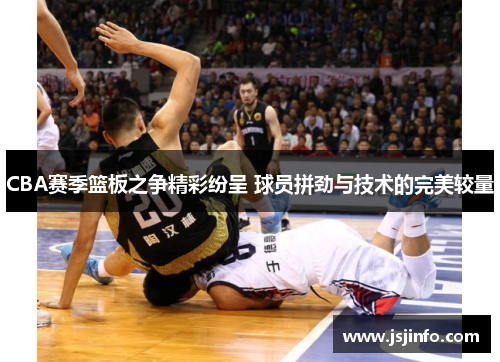 CBA赛季篮板之争精彩纷呈 球员拼劲与技术的完美较量